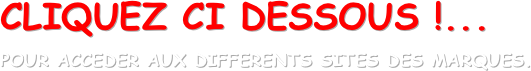 CLIQUEZ CI DESSOUS !...
POUR ACCEDER AUX DIFFERENTS SITES DES MARQUES.